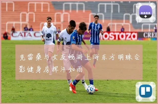 克雷桑与女友畅游上海东方明珠合影健身房挥汗如雨