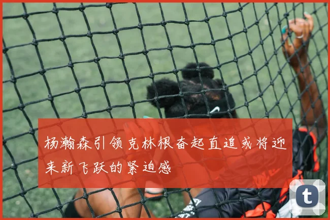 杨瀚森引领克林根奋起直追或将迎来新飞跃的紧迫感