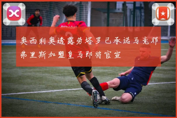 奥西利奥透露劳塔罗已承诺马竞邓弗里斯加盟皇马即将官宣