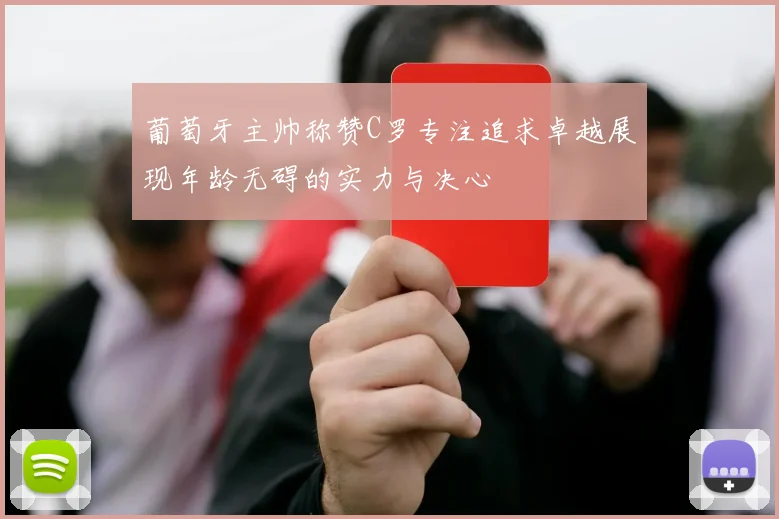 葡萄牙主帅称赞C罗专注追求卓越展现年龄无碍的实力与决心