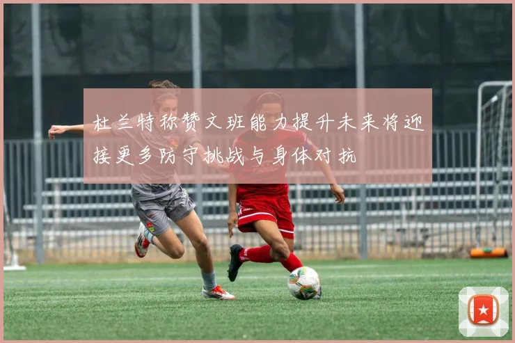 杜兰特称赞文班能力提升未来将迎接更多防守挑战与身体对抗