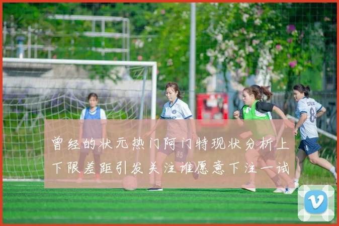 曾经的状元热门阿门特现状分析上下限差距引发关注谁愿意下注一试身手
