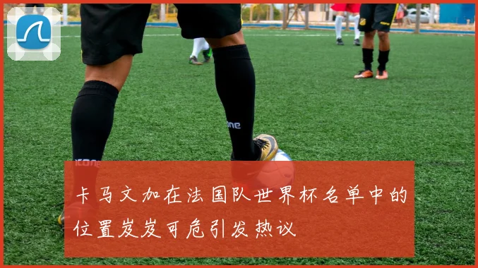 卡马文加在法国队世界杯名单中的位置岌岌可危引发热议