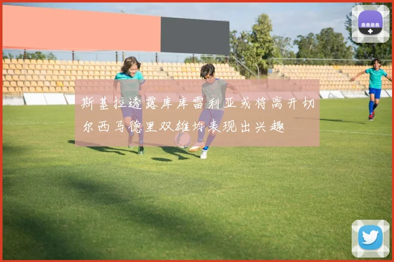 斯基拉透露库库雷利亚或将离开切尔西马德里双雄均表现出兴趣