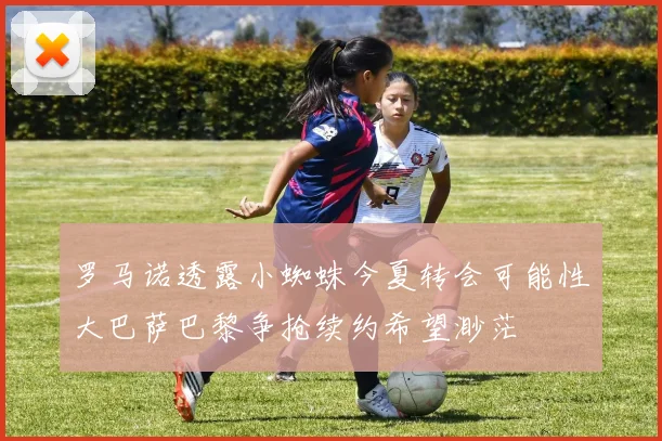 罗马诺透露小蜘蛛今夏转会可能性大巴萨巴黎争抢续约希望渺茫