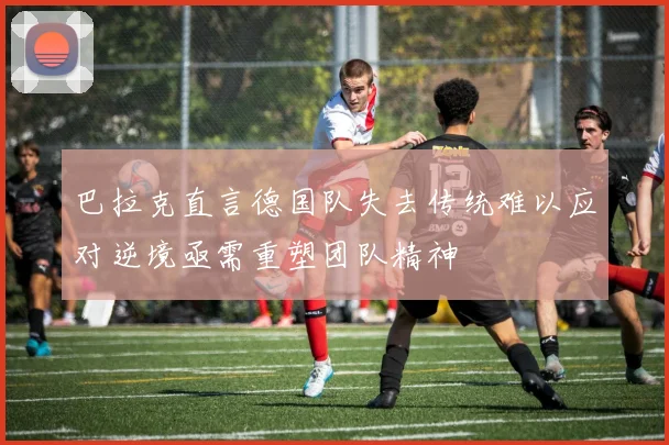 巴拉克直言德国队失去传统难以应对逆境亟需重塑团队精神