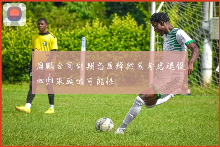 周鹏合同到期态度释然或考虑退役回归家庭的可能性