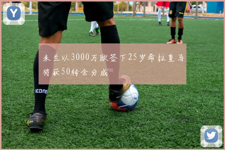 米兰以3000万欧签下25岁希拉皇马将获50转会分成