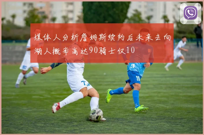 媒体人分析詹姆斯续约后未来去向湖人概率高达90骑士仅10