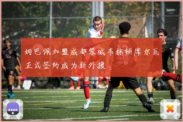 姆巴佩加盟成都蓉城韦林顿席尔瓦正式签约成为新外援