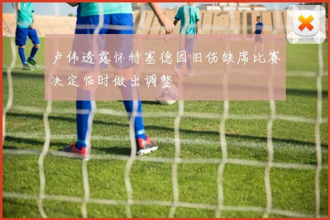 卢伟透露怀特塞德因旧伤缺席比赛决定临时做出调整