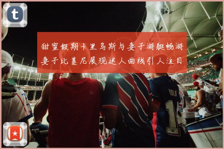 甜蜜假期卡里乌斯与妻子游艇畅游妻子比基尼展现迷人曲线引人注目