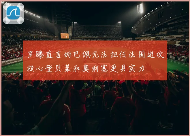 罗滕直言姆巴佩无法担任法国进攻核心登贝莱和奥利塞更具实力